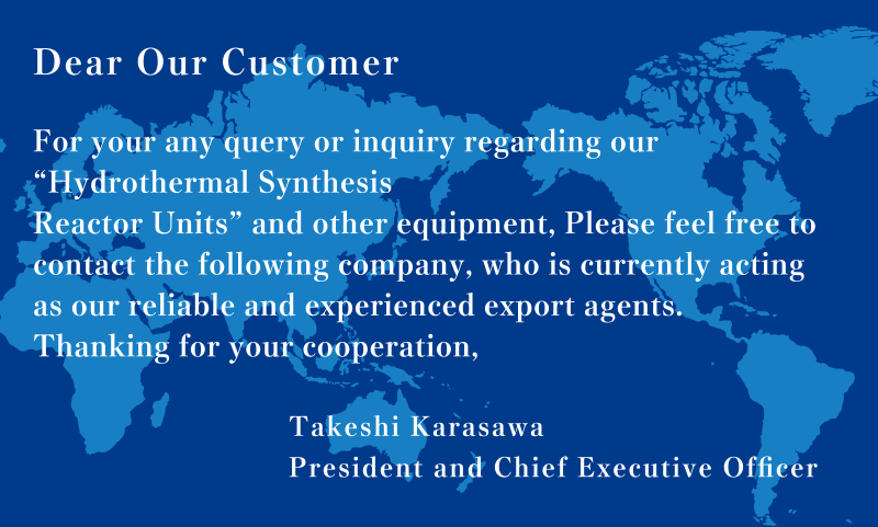 Dear Our Customer For you any query or inquiry regarding our ”Hydrothermal Synthesis Reactor Units” and other equipment, Please feel free to contact the following company, who is currently acting as our reliable and experienced export agents. Thanking for your cooperation, Takeshi Karasawa President and Chief Executive Officer