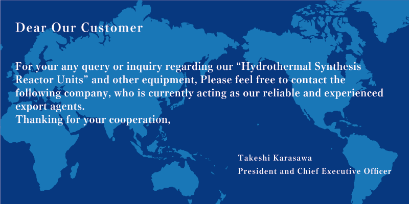 Dear Our Customer For you any query or inquiry regarding our ”Hydrothermal Synthesis Reactor Units” and other equipment, Please feel free to contact the following company, who is currently acting as our reliable and experienced export agents. Thanking for your cooperation, Takeshi Karasawa President and Chief Executive Officer